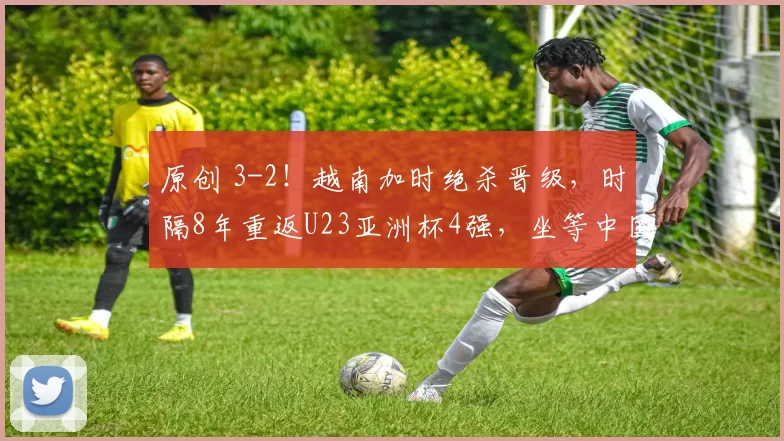 原创 3-2!越南加时绝杀晋级,时隔8年重返U23亚洲杯4强,坐等中国队晋级