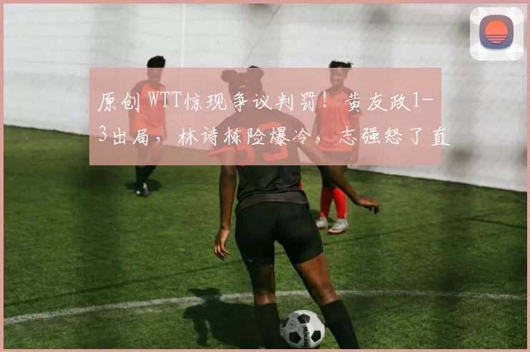 原创 WTT惊现争议判罚!黄友政1-3出局,林诗栋险爆冷,志强怒了直接找主裁判理论