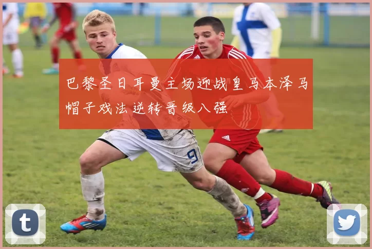 巴黎圣日耳曼主场迎战皇马本泽马帽子戏法逆转晋级八强