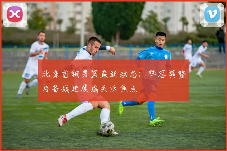 北京首钢男篮最新动态：阵容调整与备战进展成关注焦点