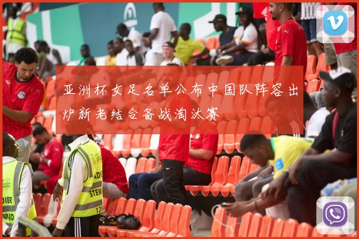 亚洲杯女足名单公布中国队阵容出炉新老结合备战淘汰赛