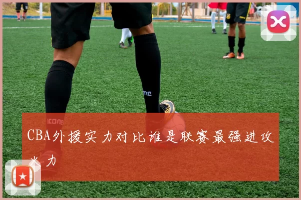 CBA外援实力对比谁是联赛最强进攻火力