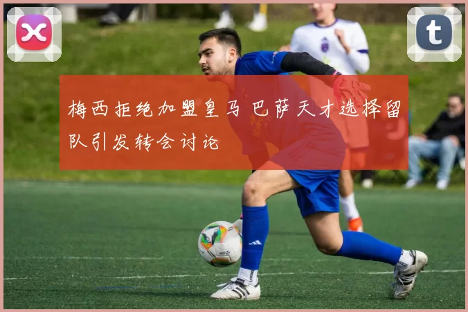 梅西拒绝加盟皇马 巴萨天才选择留队引发转会讨论