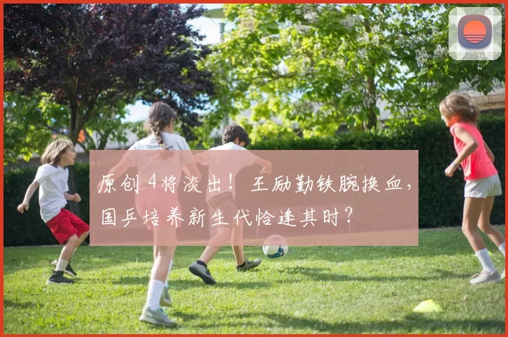 原创 4将淡出!王励勤铁腕换血,国乒培养新生代恰逢其时?