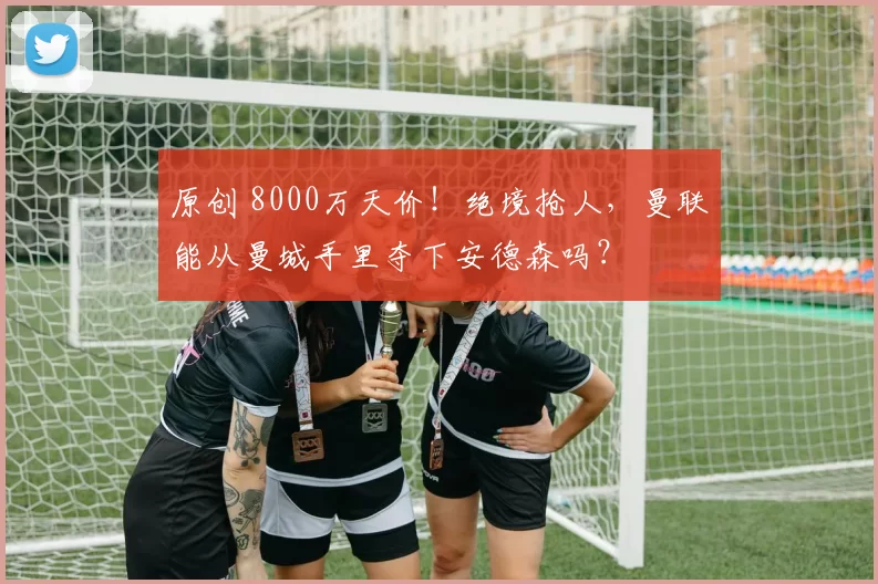 原创 8000万天价！绝境抢人，曼联能从曼城手里夺下安德森吗？