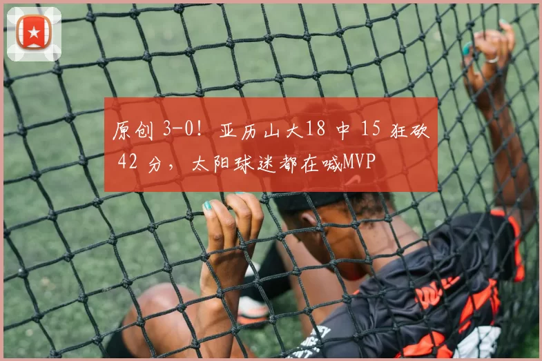 原创 3-0！亚历山大18 中 15 狂砍 42 分，太阳球迷都在喊MVP