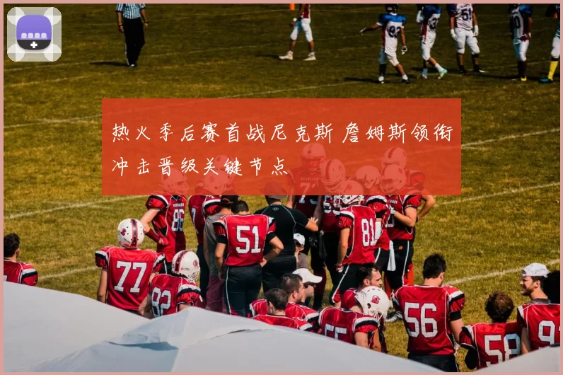 热火季后赛首战尼克斯 詹姆斯领衔冲击晋级关键节点