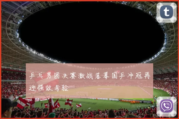 乒乓男团决赛激战落幕国乒冲冠再迎强敌考验