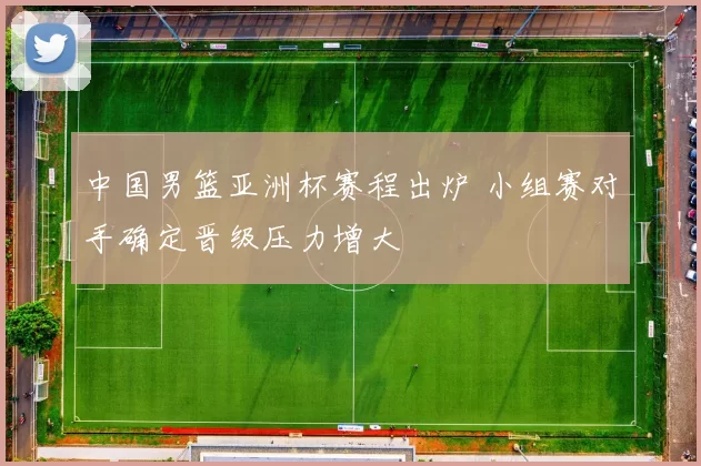 中国男篮亚洲杯赛程出炉 小组赛对手确定晋级压力增大