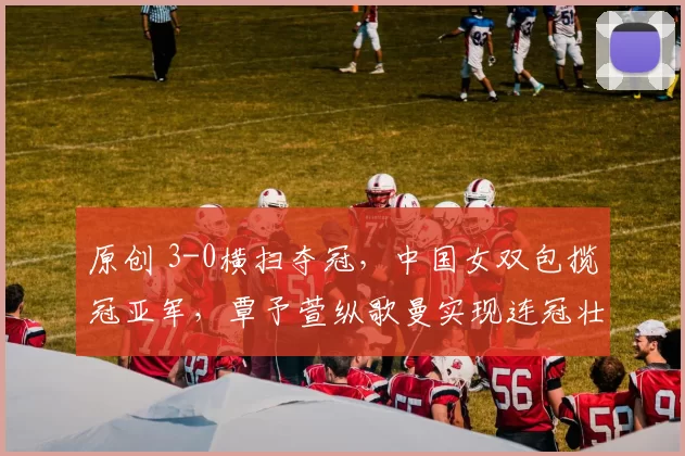 原创 3-0横扫夺冠,中国女双包揽冠亚军,覃予萱纵歌曼实现连冠壮举