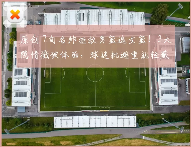 原创 7旬名帅拒救男篮选女篮!3大隐情戳破体面,球迷批避重就轻藏私心