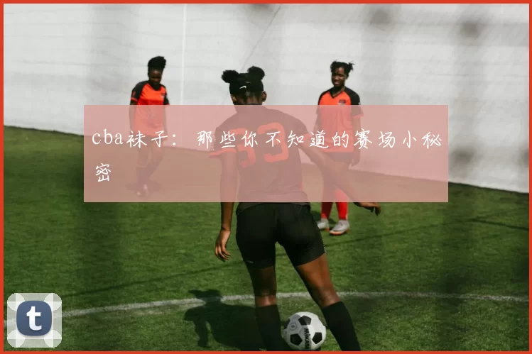 cba袜子：那些你不知道的赛场小秘密