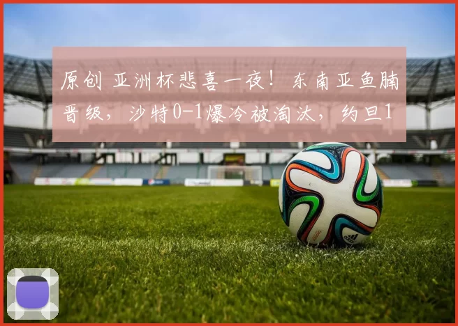 原创 亚洲杯悲喜一夜！东南亚鱼腩晋级，沙特0-1爆冷被淘汰，约旦1-0进8强，国足打平就创纪录